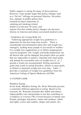 Public support is strong for many of these policies.
However, some people argue that policy changes such
as a “fat tax” infringe on personal liberties. Neverthe-
less, changes in public policy have
resulted in major reductions in
smoking and smoking-related
deaths over the past 20 years, and
experts feel that similar policy changes can decrease
obesity in America and reduce associated medical costs.
Guidelines for Losing Body Fat
Following appropriate weight loss guidelines is
important for the best long-term results. There is
considerable misinformation about diet and weight loss
strategies, leading many people to use unsafe or ineffec-
tive weight loss supplements or to follow inappropriate
exercise programs. Fat, weight, and body proportions are
all factors that can be changed, but people often set goals
that are impossible to achieve. Starting with small goals
and aiming for reasonable rates of weight loss (1 to 2
pounds a week) are recommended. Setting unrealistic
goals may result in eating disorders, failure to meet goals,
or failure to maintain weight loss over time. Table 1
provides a summary of weight loss guidelines from the
American College of Sports Medicine (ACSM).
A CLOSER LOOK
Mindless Eating
In his book, Mindless Eating, Dr. Brian Wansink presents
a somewhat different approach to eating. Based on his
research, Dr. Wansink contends that subtle and almost
imperceptible cues and prompts in our day contribute to
a tendency to overeat (“We overeat because of family and
friends, packages and plates, names and numbers, labels
and lights, colors and candles, shapes and smells, dis-
 