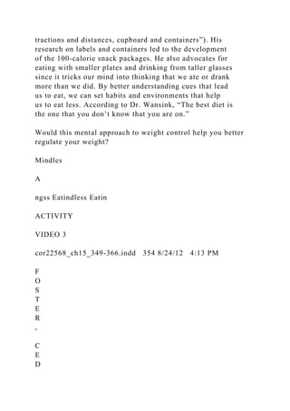 tractions and distances, cupboard and containers”). His
research on labels and containers led to the development
of the 100-calorie snack packages. He also advocates for
eating with smaller plates and drinking from taller glasses
since it tricks our mind into thinking that we ate or drank
more than we did. By better understanding cues that lead
us to eat, we can set habits and environments that help
us to eat less. According to Dr. Wansink, “The best diet is
the one that you don’t know that you are on.”
Would this mental approach to weight control help you better
regulate your weight?
Mindles
A
ngss Eatindless Eatin
ACTIVITY
VIDEO 3
cor22568_ch15_349-366.indd 354 8/24/12 4:13 PM
F
O
S
T
E
R
,
C
E
D
 