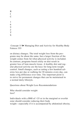 R
I
C
1
6
9
2
T
S
Concept 15 ▶ Managing Diet and Activity for Healthy Body
Fatness 355
on dietary changes. The total weight loss from the pro-
grams may be about the same, but a larger fraction of the
weight comes from fat when physical activity is included.
In contrast, programs based solely on diet result in
greater loss of lean muscle tissue. A healthy diet and reg-
ular physical activity are the keys for long-term weight
control. Small changes, such as eating a few hundred cal-
ories less per day or walking for 30 minutes every day, can
make a big difference over time. The important point is
to strive for permanent changes that can be maintained in
a normal daily lifestyle.
Questions about Weight Loss Recommendations
Who should consider weight
loss?
Individuals with a BMI of >25 or in the marginal or overfat
zone should consider reducing their body
weight—especially if it is accompanied by abdominal obesity.
 