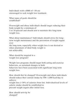 Individuals with a BMI of >30 are
encouraged to seek weight loss treatment.
What types of goals should be
established?
Overweight and obese individuals should target reducing their
body weight by a minimum of
5 to 10 percent and should aim to maintain this long-term
weight loss.
What about maintenance? Individuals should strive for long-
term weight maintenance and the prevention of weight regain
over
the long term, especially when weight loss is not desired or
when attainment of ideal body weight is
not achievable.
What should be targeted in a
weight loss program?
Weight loss programs should target both eating and exercise
behaviors, as sustained changes in both
behaviors have been associated with significant long-term
weight loss.
How should diet be changed? Overweight and obese individuals
should reduce their current intake by 500–1,000 kcal/day to
achieve
weight loss (<30% of calories from fat). Individualized levels of
caloric intake should be established to
prevent weight regain after initial loss.
How should activity be
changed?
 