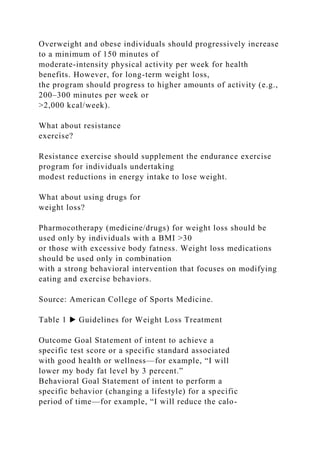 Overweight and obese individuals should progressively increase
to a minimum of 150 minutes of
moderate-intensity physical activity per week for health
benefits. However, for long-term weight loss,
the program should progress to higher amounts of activity (e.g.,
200–300 minutes per week or
>2,000 kcal/week).
What about resistance
exercise?
Resistance exercise should supplement the endurance exercise
program for individuals undertaking
modest reductions in energy intake to lose weight.
What about using drugs for
weight loss?
Pharmocotherapy (medicine/drugs) for weight loss should be
used only by individuals with a BMI >30
or those with excessive body fatness. Weight loss medications
should be used only in combination
with a strong behavioral intervention that focuses on modifying
eating and exercise behaviors.
Source: American College of Sports Medicine.
Table 1 ▶ Guidelines for Weight Loss Treatment
Outcome Goal Statement of intent to achieve a
specific test score or a specific standard associated
with good health or wellness—for example, “I will
lower my body fat level by 3 percent.”
Behavioral Goal Statement of intent to perform a
specific behavior (changing a lifestyle) for a specific
period of time—for example, “I will reduce the calo-
 