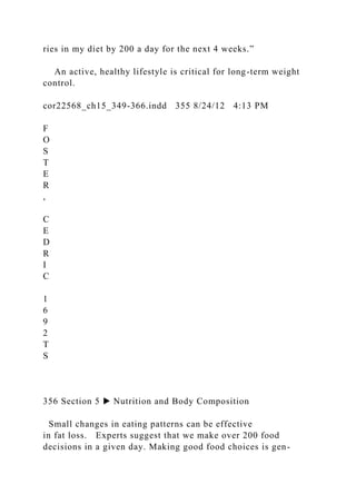 ries in my diet by 200 a day for the next 4 weeks.”
An active, healthy lifestyle is critical for long-term weight
control.
cor22568_ch15_349-366.indd 355 8/24/12 4:13 PM
F
O
S
T
E
R
,
C
E
D
R
I
C
1
6
9
2
T
S
356 Section 5 ▶ Nutrition and Body Composition
Small changes in eating patterns can be effective
in fat loss. Experts suggest that we make over 200 food
decisions in a given day. Making good food choices is gen-
 