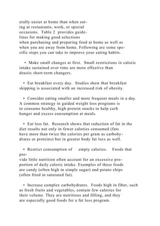 erally easier at home than when eat-
ing at restaurants, work, or special
occasions. Table 2 provides guide-
lines for making good selections
when purchasing and preparing food at home as well as
when you are away from home. Following are some spe-
cific steps you can take to improve your eating habits.
• Make small changes at first. Small restrictions in caloric
intake sustained over time are more effective than
drastic short-term changers.
• Eat breakfast every day. Studies show that breakfast
skipping is associated with an increased risk of obesity.
• Consider eating smaller and more frequent meals in a day.
A common strategy in guided weight loss programs is
to consume healthy, high protein snacks to help curb
hunger and excess consumption at meals.
• Eat less fat. Research shows that reduction of fat in the
diet results not only in fewer calories consumed (fats
have more than twice the calories per gram as carbohy-
drates or proteins) but in greater body fat loss as well.
• Restrict consumption of empty calories. Foods that
pro-
vide little nutrition often account for an excessive pro-
portion of daily caloric intake. Examples of these foods
are candy (often high in simple sugar) and potato chips
(often fried in saturated fat).
• Increase complex carbohydrates. Foods high in fiber, such
as fresh fruits and vegetables, contain few calories for
their volume. They are nutritious and filling, and they
are especially good foods for a fat loss program.
 