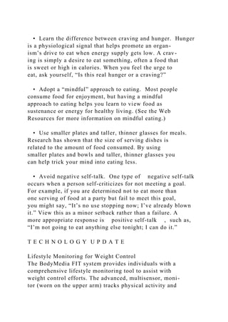 • Learn the difference between craving and hunger. Hunger
is a physiological signal that helps promote an organ-
ism’s drive to eat when energy supply gets low. A crav-
ing is simply a desire to eat something, often a food that
is sweet or high in calories. When you feel the urge to
eat, ask yourself, “Is this real hunger or a craving?”
• Adopt a “mindful” approach to eating. Most people
consume food for enjoyment, but having a mindful
approach to eating helps you learn to view food as
sustenance or energy for healthy living. (See the Web
Resources for more information on mindful eating.)
• Use smaller plates and taller, thinner glasses for meals.
Research has shown that the size of serving dishes is
related to the amount of food consumed. By using
smaller plates and bowls and taller, thinner glasses you
can help trick your mind into eating less.
• Avoid negative self-talk. One type of negative self-talk
occurs when a person self-criticizes for not meeting a goal.
For example, if you are determined not to eat more than
one serving of food at a party but fail to meet this goal,
you might say, “It’s no use stopping now; I’ve already blown
it.” View this as a minor setback rather than a failure. A
more appropriate response is positive self-talk , such as,
“I’m not going to eat anything else tonight; I can do it.”
T E C H N O L O G Y U P D A T E
Lifestyle Monitoring for Weight Control
The BodyMedia FIT system provides individuals with a
comprehensive lifestyle monitoring tool to assist with
weight control efforts. The advanced, multisensor, moni-
tor (worn on the upper arm) tracks physical activity and
 