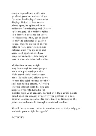 energy expenditure while you
go about your normal activities.
Data can be displayed on a wrist
display, linked to free smart-
phone apps, or uploaded to an
online self-monitoring tool (Activ-
ity Manager). The online applica-
tion makes it possible for users
to record foods they eat in order
to provide estimates of calorie
intake, thereby aiding in energy
balance (i.e., calories in minus
calories out). The monitor and
associated applications have
been shown to facilitate weight
loss in several controlled studies.
Motivation to lose weight
may be enough for most people
but a new partnership with a
Web-based social media com-
pany (Earndit.com) allows users
to earn financial rewards for their
self-monitoring efforts. After reg-
istering through Earndit, you can
associate your Bodymedia Fit
monitor with your account. Earndit will then award points
based upon the amount of activity you perform in a day.
Similar to other social media tools (such as Groupon), the
points are redeemable through associated vendors.
Would the extra motivation to monitor your activity help you
maintain your weight loss goals?
ACTIVITY
 