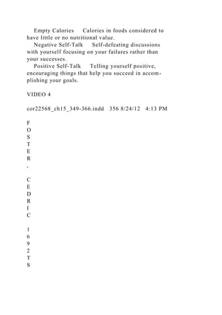 Empty Calories Calories in foods considered to
have little or no nutritional value.
Negative Self-Talk Self-defeating discussions
with yourself focusing on your failures rather than
your successes.
Positive Self-Talk Telling yourself positive,
encouraging things that help you succeed in accom-
plishing your goals.
VIDEO 4
cor22568_ch15_349-366.indd 356 8/24/12 4:13 PM
F
O
S
T
E
R
,
C
E
D
R
I
C
1
6
9
2
T
S
 
