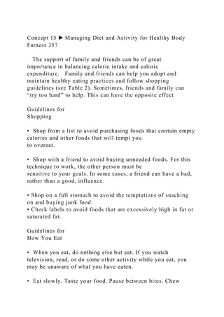 Concept 15 ▶ Managing Diet and Activity for Healthy Body
Fatness 357
The support of family and friends can be of great
importance in balancing caloric intake and caloric
expenditure. Family and friends can help you adopt and
maintain healthy eating practices and follow shopping
guidelines (see Table 2). Sometimes, friends and family can
“try too hard” to help. This can have the opposite effect
Guidelines for
Shopping
• Shop from a list to avoid purchasing foods that contain empty
calories and other foods that will tempt you
to overeat.
• Shop with a friend to avoid buying unneeded foods. For this
technique to work, the other person must be
sensitive to your goals. In some cases, a friend can have a bad,
rather than a good, influence.
• Shop on a full stomach to avoid the temptations of snacking
on and buying junk food.
• Check labels to avoid foods that are excessively high in fat or
saturated fat.
Guidelines for
How You Eat
• When you eat, do nothing else but eat. If you watch
television, read, or do some other activity while you eat, you
may be unaware of what you have eaten.
• Eat slowly. Taste your food. Pause between bites. Chew
 