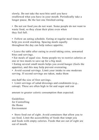 slowly. Do not take the next bite until you have
swallowed what you have in your mouth. Periodically take a
longer pause. Be the last one finished eating.
• Do not eat food you do not want. Some people do not want to
waste food, so they clean their plate even when
they feel full.
• Follow an eating schedule. Eating at regular meal times can
help you avoid snacking. Spacing meals equally
throughout the day can help reduce appetite.
• Leave the table after eating to avoid taking extra, unwanted
bites and servings.
• Eat meals of equal size. Some people try to restrict calories at
one or two meals to save up for a big meal.
• Eating several small meals helps you avoid hunger (fools the
appetite), and this may help prevent overeating.
• Avoid second servings. Limit your intake to one moderate
serving. If second servings are taken, make them
one-half the size of first servings.
• Limit servings of salad dressings and condiments (e.g.,
catsup). These are often high in fat and sugar and can
amount to greater caloric consumption than expected.
Guidelines
for Controlling
the Home
Environment
• Store food out of sight. Avoid containers that allow you to
see food. Limit the accessibility of foods that tempt you
and foods with empty calories. Foods that are out of sight are
out of mouth.
 