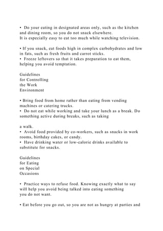 • Do your eating in designated areas only, such as the kitchen
and dining room, so you do not snack elsewhere.
It is especially easy to eat too much while watching television.
• If you snack, eat foods high in complex carbohydrates and low
in fats, such as fresh fruits and carrot sticks.
• Freeze leftovers so that it takes preparation to eat them,
helping you avoid temptation.
Guidelines
for Controlling
the Work
Environment
• Bring food from home rather than eating from vending
machines or catering trucks.
• Do not eat while working and take your lunch as a break. Do
something active during breaks, such as taking
a walk.
• Avoid food provided by co-workers, such as snacks in work
rooms, birthday cakes, or candy.
• Have drinking water or low-calorie drinks available to
substitute for snacks.
Guidelines
for Eating
on Special
Occasions
• Practice ways to refuse food. Knowing exactly what to say
will help you avoid being talked into eating something
you do not want.
• Eat before you go out, so you are not as hungry at parties and
 
