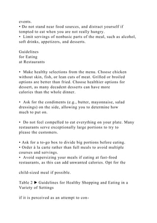 events.
• Do not stand near food sources, and distract yourself if
tempted to eat when you are not really hungry.
• Limit servings of nonbasic parts of the meal, such as alcohol,
soft drinks, appetizers, and desserts.
Guidelines
for Eating
at Restaurants
• Make healthy selections from the menu. Choose chicken
without skin, fish, or lean cuts of meat. Grilled or broiled
options are better than fried. Choose healthier options for
dessert, as many decadent desserts can have more
calories than the whole dinner.
• Ask for the condiments (e.g., butter, mayonnaise, salad
dressings) on the side, allowing you to determine how
much to put on.
• Do not feel compelled to eat everything on your plate. Many
restaurants serve exceptionally large portions to try to
please the customers.
• Ask for a to-go box to divide big portions before eating.
• Order à la carte rather than full meals to avoid multiple
courses and servings.
• Avoid supersizing your meals if eating at fast-food
restaurants, as this can add unwanted calories. Opt for the
child-sized meal if possible.
Table 2 ▶ Guidelines for Healthy Shopping and Eating in a
Variety of Settings
if it is perceived as an attempt to con-
 