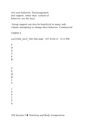 trol your behavior. Encouragement
and support, rather than control of
behavior, are the keys.
Group support can also be beneficial to many indi-
viduals attempting to change their behavior. Commercial
VIDEO 5
cor22568_ch15_349-366.indd 357 8/24/12 4:13 PM
F
O
S
T
E
R
,
C
E
D
R
I
C
1
6
9
2
T
S
358 Section 5 ▶ Nutrition and Body Composition
 