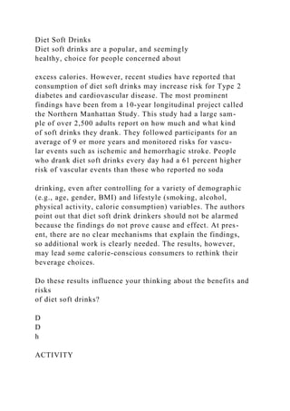 Diet Soft Drinks
Diet soft drinks are a popular, and seemingly
healthy, choice for people concerned about
excess calories. However, recent studies have reported that
consumption of diet soft drinks may increase risk for Type 2
diabetes and cardiovascular disease. The most prominent
findings have been from a 10-year longitudinal project called
the Northern Manhattan Study. This study had a large sam-
ple of over 2,500 adults report on how much and what kind
of soft drinks they drank. They followed participants for an
average of 9 or more years and monitored risks for vascu-
lar events such as ischemic and hemorrhagic stroke. People
who drank diet soft drinks every day had a 61 percent higher
risk of vascular events than those who reported no soda
drinking, even after controlling for a variety of demographic
(e.g., age, gender, BMI) and lifestyle (smoking, alcohol,
physical activity, calorie consumption) variables. The authors
point out that diet soft drink drinkers should not be alarmed
because the findings do not prove cause and effect. At pres-
ent, there are no clear mechanisms that explain the findings,
so additional work is clearly needed. The results, however,
may lead some calorie-conscious consumers to rethink their
beverage choices.
Do these results influence your thinking about the benefits and
risks
of diet soft drinks?
D
D
h
ACTIVITY
 