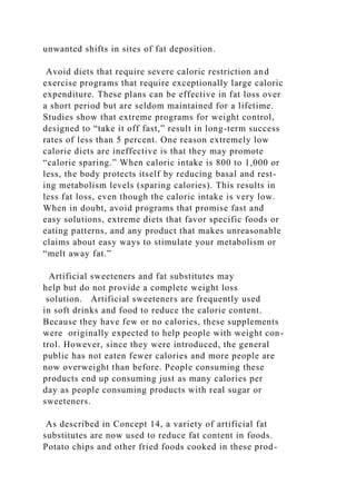 unwanted shifts in sites of fat deposition.
Avoid diets that require severe caloric restriction and
exercise programs that require exceptionally large caloric
expenditure. These plans can be effective in fat loss over
a short period but are seldom maintained for a lifetime.
Studies show that extreme programs for weight control,
designed to “take it off fast,” result in long-term success
rates of less than 5 percent. One reason extremely low
calorie diets are ineffective is that they may promote
“calorie sparing.” When caloric intake is 800 to 1,000 or
less, the body protects itself by reducing basal and rest-
ing metabolism levels (sparing calories). This results in
less fat loss, even though the caloric intake is very low.
When in doubt, avoid programs that promise fast and
easy solutions, extreme diets that favor specific foods or
eating patterns, and any product that makes unreasonable
claims about easy ways to stimulate your metabolism or
“melt away fat.”
Artificial sweeteners and fat substitutes may
help but do not provide a complete weight loss
solution. Artificial sweeteners are frequently used
in soft drinks and food to reduce the calorie content.
Because they have few or no calories, these supplements
were originally expected to help people with weight con-
trol. However, since they were introduced, the general
public has not eaten fewer calories and more people are
now overweight than before. People consuming these
products end up consuming just as many calories per
day as people consuming products with real sugar or
sweeteners.
As described in Concept 14, a variety of artificial fat
substitutes are now used to reduce fat content in foods.
Potato chips and other fried foods cooked in these prod-
 