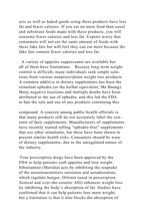 ucts as well as baked goods using these products have less
fat and fewer calories. If you eat no more food than usual
and substitute foods made with these products, you will
consume fewer calories and less fat. Experts worry that
consumers will not eat the same amount of foods with
these fake fats but will feel they can eat more because the
fake fats contain fewer calories and less fat.
A variety of appetite suppressants are available but
all of them have limitations. Because long-term weight
control is difficult, many individuals seek simple solu-
tions from various nonprescription weight loss products.
A common additive in dietary supplements has been the
stimulant ephedra (or the herbal equivalent, Ma Huang).
Many negative reactions and multiple deaths have been
attributed to the use of ephedra, and this led the FDA
to ban the sale and use of any products containing this
compound. A concern among public health officials is
that many products still do not accurately label the con-
tents of their supplements. Manufacturers of supplements
have recently started selling “ephedra-free” supplements
that use other stimulants, but these have been shown to
present similar health risks. Consumers should be wary
of dietary supplements, due to the unregulated nature of
the industry.
Four prescription drugs have been approved by the
FDA to help patients curb appetite and lose weight.
Sibutramine (Meridia) acts by inhibiting the reuptake
of the neurotransmitters serotonin and noradrenaline,
which regulate hunger. Orlistat (used in prescription
Xenical and over-the-counter Alli) enhances weight loss
by inhibiting the body’s absorption of fat. Studies have
confirmed that it can help patients lose more weight,
but a limitation is that it also blocks the absorption of
 