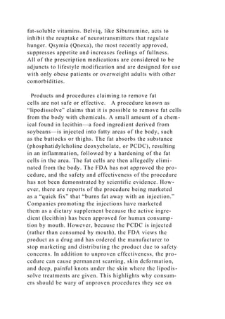 fat-soluble vitamins. Belviq, like Sibutramine, acts to
inhibit the reuptake of neurotransmitters that regulate
hunger. Qsymia (Qnexa), the most recently approved,
suppresses appetite and increases feelings of fullness.
All of the prescription medications are considered to be
adjuncts to lifestyle modification and are designed for use
with only obese patients or overweight adults with other
comorbidities.
Products and procedures claiming to remove fat
cells are not safe or effective. A procedure known as
“lipodissolve” claims that it is possible to remove fat cells
from the body with chemicals. A small amount of a chem-
ical found in lecithin—a food ingredient derived from
soybeans—is injected into fatty areas of the body, such
as the buttocks or thighs. The fat absorbs the substance
(phosphatidylcholine deoxycholate, or PCDC), resulting
in an inflammation, followed by a hardening of the fat
cells in the area. The fat cells are then allegedly elimi-
nated from the body. The FDA has not approved the pro-
cedure, and the safety and effectiveness of the procedure
has not been demonstrated by scientific evidence. How-
ever, there are reports of the procedure being marketed
as a “quick fix” that “burns fat away with an injection.”
Companies promoting the injections have marketed
them as a dietary supplement because the active ingre-
dient (lecithin) has been approved for human consump-
tion by mouth. However, because the PCDC is injected
(rather than consumed by mouth), the FDA views the
product as a drug and has ordered the manufacturer to
stop marketing and distributing the product due to safety
concerns. In addition to unproven effectiveness, the pro-
cedure can cause permanent scarring, skin deformation,
and deep, painful knots under the skin where the lipodis-
solve treatments are given. This highlights why consum-
ers should be wary of unproven procedures they see on
 