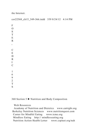 the Internet.
cor22568_ch15_349-366.indd 359 8/24/12 4:14 PM
F
O
S
T
E
R
,
C
E
D
R
I
C
1
6
9
2
T
S
360 Section 5 ▶ Nutrition and Body Composition
Web Resources
Academy of Nutrition and Dietetics www.eatright.org
Berkeley Nutrition Sciences www.nutritionquest.com
Center for Mindful Eating www.tcme.org
Mindless Eating http:// mindlesseating.org
Nutrition Action Health Letter www.cspinet.org/nah
 