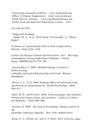 Nutriwatch (consumer website) www.nutriwatch.org
Office of Dietary Supplements http://ods.od.nih.gov
STOP Obesity Alliance www.stopobesityalliance.org
USDA Food and Nutrition Information Center www.
nal.usda.gov/fnic
Suggested Readings
Burke, M. A., et al. 2010. From “Overweight” to “About
Right”:
Evidence of a generational shift in body weight norms.
Obesity 18(6):1226–1234.
Centers for Disease Control and Prevention. 2011. Beverage
Consumption Among High School Students—United
States, MMWR 60(23):778–780.
Chozen Bays, J. 2009. Mindful Eating: A Guide to
Rediscovering
a Healthy and Joyful Relationship with Food. Boston:
Shambhala.
Harris, J. L., et al. 2009. Priming effects of television food
advertising on eating behavior. Health Psychology 28(4):
404–413.
Katz, M. H., and R. Katz. 2010. Food surcharges and subsidies:
Putting your money where your mouth is. Archives of Inter-
nal Medicine 170(5):405–406.
Kessler, D. 2009. The End of Overeating: Taking Control of
the
Insatiable American Appetite. New York: Rodale Press.
King, N. A., Horner, K., and A. P. Hills. 2012. Exercise, appe-
 