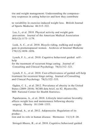 tite and weight management: Understanding the compensa-
tory responses in eating behavior and how they contribute
to variability in exercise-induced weight loss. British Journal
of Sports Medicine 46:315–322.
Lee, I., et al. 2010. Physical activity and weight gain
prevention. Journal of the American Medical Association
303(12):1173–1179.
Lusk, A. C., et al. 2010. Bicycle riding, walking and weight
gain in premenopausal women. Archives of Internal Medicine
170(12):1050–1056.
Lynch, F. L., et al. 2010. Cognitive behavioral guided self-
help
for the treatment of recurrent binge eating. Journal of
Consulting and Clinical Psychology 78(3):312–321.
Lynch, F. L., et al. 2010. Cost-effectiveness of guided self-help
treatment for recurrent binge eating. Journal of Consulting
and Clinical Psychology 78(3):322–333.
Ogden, C. L., et al. 2012. Prevalence of obesity in the United
States (2009–2010). NCHS data brief, no 82. Hyattsville,
MD: National Center for Health Statistics.
Papalazarou, A., et al. 2010. Lifestyle intervention favorably
affects weight loss and maintenance following obesity
surgery. Obesity 18:1348–1353.
Shehzad, A., et al. 2012. Adiponectin: Regulation of its
produc-
tion and its role in human disease. Hormones 11(1):8–20.
Striegel-Moore, R., et al. 2010. Cognitive behavioral guided
 