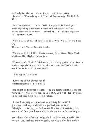 self-help for the treatment of recurrent binge eating.
Journal of Consulting and Clinical Psychology 78(3):312–
321.
Van Oudenhove, L., et al. 2011. Fatty acid-induced gut-
brain signaling attenuates neural and behavioral effects
of sad emotion in humans. Journal of Clinical Investigation
121(8):3094–3099.
Wansink, B. 2007. Mindless Eating: Why We Eat More Than
We
Think. New York: Bantam Books.
Wardlaw, G. M. 2011. Contemporary Nutrition. New York:
McGraw-Hill Higher Education.
Westcott, W. 2009. ACSM strength training guidelines: Role in
body composition and health enhancement. ACSM’s Health
and Fitness Journal 13(4):14–22.
Strategies for Action
Knowing about guidelines for
controlling body fat is not as
important as following them. The guidelines in this concept
work only if you use them. In Lab 15A, you will identify guide-
lines that may help you in the future.
Record keeping is important in meeting fat control
goals and making moderation a part of your normal
lifestyle. It is easy to fool yourself when determining the
amount of food you have eaten or the amount of exercise you
have done. Once fat control goals have been set, whether for
weight loss, maintenance, or gain, keeping a diet log and an
 