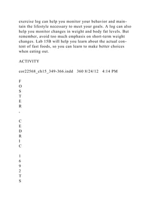 exercise log can help you monitor your behavior and main-
tain the lifestyle necessary to meet your goals. A log can also
help you monitor changes in weight and body fat levels. But
remember, avoid too much emphasis on short-term weight
changes. Lab 15B will help you learn about the actual con-
tent of fast foods, so you can learn to make better choices
when eating out.
ACTIVITY
cor22568_ch15_349-366.indd 360 8/24/12 4:14 PM
F
O
S
T
E
R
,
C
E
D
R
I
C
1
6
9
2
T
S
 