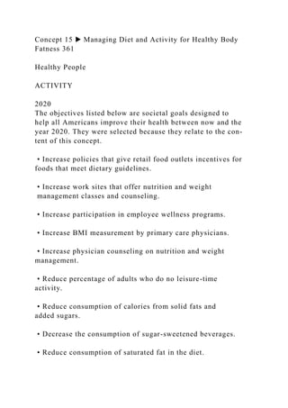 Concept 15 ▶ Managing Diet and Activity for Healthy Body
Fatness 361
Healthy People
ACTIVITY
2020
The objectives listed below are societal goals designed to
help all Americans improve their health between now and the
year 2020. They were selected because they relate to the con-
tent of this concept.
• Increase policies that give retail food outlets incentives for
foods that meet dietary guidelines.
• Increase work sites that offer nutrition and weight
management classes and counseling.
• Increase participation in employee wellness programs.
• Increase BMI measurement by primary care physicians.
• Increase physician counseling on nutrition and weight
management.
• Reduce percentage of adults who do no leisure-time
activity.
• Reduce consumption of calories from solid fats and
added sugars.
• Decrease the consumption of sugar-sweetened beverages.
• Reduce consumption of saturated fat in the diet.
 