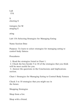 Lab
15A
S
electing S
trategies for M
anaging E
ating
Lab 15A Selecting Strategies for Managing Eating
Name Section Date
Purpose: To learn to select strategies for managing eating to
control body fatness
Procedures
1. Read the strategies listed in Chart 1.
2. Check the box beside 5 to 10 of the strategies that you think
will be most useful for you.
3. Answer the questions in the Conclusions and Implications
section.
Chart 1 Strategies for Managing Eating to Control Body Fatness
Check 5 to 10 strategies that you might use in
the future.
Shopping Strategies
Shop from a list.
Shop with a friend.
 