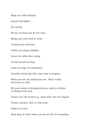 Shop on a full stomach.
Check food labels.
Eat slowly.
Do not eat food you do not want.
Bring your own food to work.
Avoid snack machines.
Follow an eating schedule.
Leave the table after eating.
Avoid second servings.
Limit servings of condiments.
Consider foods that take some time to prepare.
When you eat, do nothing but eat. Don't watch
television or read.
Do your eating in designated areas, such as kitchen
or dining room only.
Choose low-fat foods (e.g., skim milk, low-fat yogurt).
Choose chicken, fish, or lean meat.
Order à la carte.
Keep busy at times when you are at risk of overeating.
 