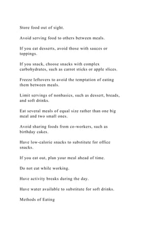 Store food out of sight.
Avoid serving food to others between meals.
If you eat desserts, avoid those with sauces or
toppings.
If you snack, choose snacks with complex
carbohydrates, such as carrot sticks or apple slices.
Freeze leftovers to avoid the temptation of eating
them between meals.
Limit servings of nonbasics, such as dessert, breads,
and soft drinks.
Eat several meals of equal size rather than one big
meal and two small ones.
Avoid sharing foods from co-workers, such as
birthday cakes.
Have low-calorie snacks to substitute for office
snacks.
If you eat out, plan your meal ahead of time.
Do not eat while working.
Have activity breaks during the day.
Have water available to substitute for soft drinks.
Methods of Eating
 
