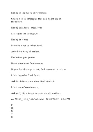 Eating in the Work Environment
Check 5 to 10 strategies that you might use in
the future.
Eating on Special Occasions
Strategies for Eating Out
Eating at Home
Practice ways to refuse food.
Avoid tempting situations.
Eat before you go out.
Don't stand near food sources.
If you feel the urge to eat, find someone to talk to.
Limit deep-fat fried foods.
Ask for information about food content.
Limit use of condiments.
Ask early for a to-go box and divide portions.
cor22568_ch15_349-366.indd 363 8/24/12 4:14 PM
F
O
S
T
E
 