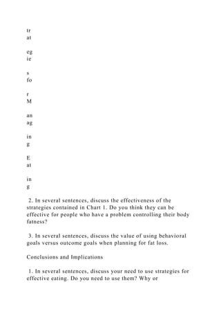 tr
at
eg
ie
s
fo
r
M
an
ag
in
g
E
at
in
g
2. In several sentences, discuss the effectiveness of the
strategies contained in Chart 1. Do you think they can be
effective for people who have a problem controlling their body
fatness?
3. In several sentences, discuss the value of using behavioral
goals versus outcome goals when planning for fat loss.
Conclusions and Implications
1. In several sentences, discuss your need to use strategies for
effective eating. Do you need to use them? Why or
 