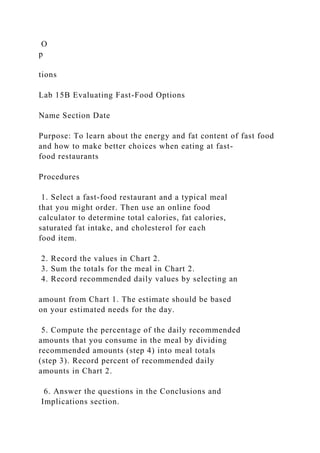 O
p
tions
Lab 15B Evaluating Fast-Food Options
Name Section Date
Purpose: To learn about the energy and fat content of fast food
and how to make better choices when eating at fast-
food restaurants
Procedures
1. Select a fast-food restaurant and a typical meal
that you might order. Then use an online food
calculator to determine total calories, fat calories,
saturated fat intake, and cholesterol for each
food item.
2. Record the values in Chart 2.
3. Sum the totals for the meal in Chart 2.
4. Record recommended daily values by selecting an
amount from Chart 1. The estimate should be based
on your estimated needs for the day.
5. Compute the percentage of the daily recommended
amounts that you consume in the meal by dividing
recommended amounts (step 4) into meal totals
(step 3). Record percent of recommended daily
amounts in Chart 2.
6. Answer the questions in the Conclusions and
Implications section.
 