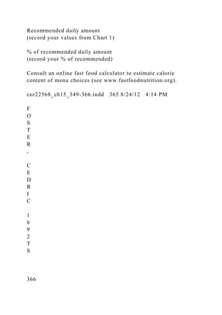 Recommended daily amount
(record your values from Chart 1)
% of recommended daily amount
(record your % of recommended)
Consult an online fast food calculator to estimate calorie
content of menu choices (see www.fastfoodnutrition.org).
cor22568_ch15_349-366.indd 365 8/24/12 4:14 PM
F
O
S
T
E
R
,
C
E
D
R
I
C
1
6
9
2
T
S
366
 