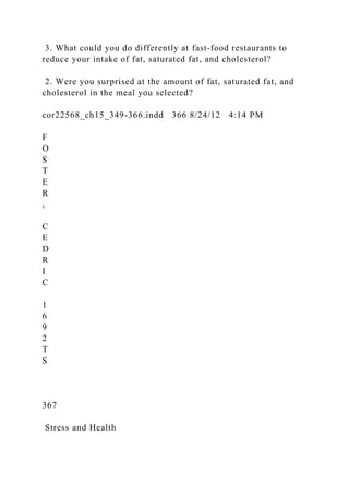 3. What could you do differently at fast-food restaurants to
reduce your intake of fat, saturated fat, and cholesterol?
2. Were you surprised at the amount of fat, saturated fat, and
cholesterol in the meal you selected?
cor22568_ch15_349-366.indd 366 8/24/12 4:14 PM
F
O
S
T
E
R
,
C
E
D
R
I
C
1
6
9
2
T
S
367
Stress and Health
 