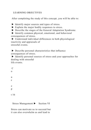 LEARNING OBJECTIVES
After completing the study of this concept, you will be able to:
▶ Identify major sources and types of stress.
▶ Explain the major bodily responses to stress.
▶ Describe the stages of the General Adaptation Syndrome.
▶ Identify common physical, emotional, and behavioral
consequences of stress.
▶ Understand individual differences in both physiological
reactivity and appraisals of
stressful events.
▶ Describe personal characteristics that influence
consequences of stress.
▶ Identify personal sources of stress and your approaches for
dealing with stressful
life events.
C
o
n
c
e
p
t 16
Stress Management ▶ Section VI
Stress can motivate us to succeed but
it can also overwhelm us and lead to
 