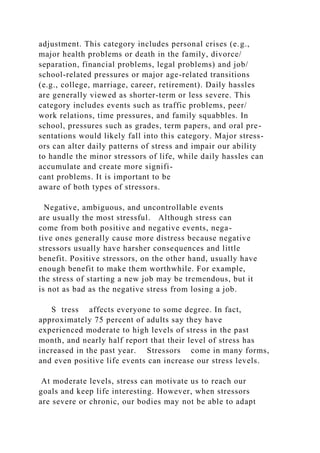 adjustment. This category includes personal crises (e.g.,
major health problems or death in the family, divorce/
separation, financial problems, legal problems) and job/
school-related pressures or major age-related transitions
(e.g., college, marriage, career, retirement). Daily hassles
are generally viewed as shorter-term or less severe. This
category includes events such as traffic problems, peer/
work relations, time pressures, and family squabbles. In
school, pressures such as grades, term papers, and oral pre-
sentations would likely fall into this category. Major stress-
ors can alter daily patterns of stress and impair our ability
to handle the minor stressors of life, while daily hassles can
accumulate and create more signifi-
cant problems. It is important to be
aware of both types of stressors.
Negative, ambiguous, and uncontrollable events
are usually the most stressful. Although stress can
come from both positive and negative events, nega-
tive ones generally cause more distress because negative
stressors usually have harsher consequences and little
benefit. Positive stressors, on the other hand, usually have
enough benefit to make them worthwhile. For example,
the stress of starting a new job may be tremendous, but it
is not as bad as the negative stress from losing a job.
S tress affects everyone to some degree. In fact,
approximately 75 percent of adults say they have
experienced moderate to high levels of stress in the past
month, and nearly half report that their level of stress has
increased in the past year. Stressors come in many forms,
and even positive life events can increase our stress levels.
At moderate levels, stress can motivate us to reach our
goals and keep life interesting. However, when stressors
are severe or chronic, our bodies may not be able to adapt
 