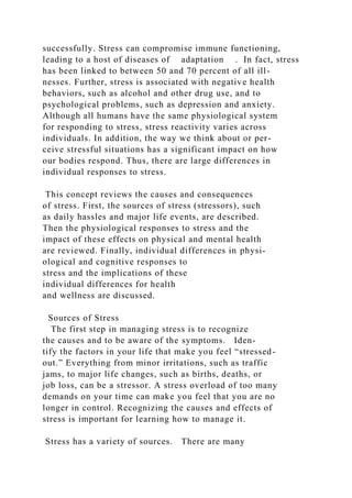successfully. Stress can compromise immune functioning,
leading to a host of diseases of adaptation . In fact, stress
has been linked to between 50 and 70 percent of all ill-
nesses. Further, stress is associated with negative health
behaviors, such as alcohol and other drug use, and to
psychological problems, such as depression and anxiety.
Although all humans have the same physiological system
for responding to stress, stress reactivity varies across
individuals. In addition, the way we think about or per-
ceive stressful situations has a significant impact on how
our bodies respond. Thus, there are large differences in
individual responses to stress.
This concept reviews the causes and consequences
of stress. First, the sources of stress (stressors), such
as daily hassles and major life events, are described.
Then the physiological responses to stress and the
impact of these effects on physical and mental health
are reviewed. Finally, individual differences in physi-
ological and cognitive responses to
stress and the implications of these
individual differences for health
and wellness are discussed.
Sources of Stress
The first step in managing stress is to recognize
the causes and to be aware of the symptoms. Iden-
tify the factors in your life that make you feel “stressed-
out.” Everything from minor irritations, such as traffic
jams, to major life changes, such as births, deaths, or
job loss, can be a stressor. A stress overload of too many
demands on your time can make you feel that you are no
longer in control. Recognizing the causes and effects of
stress is important for learning how to manage it.
Stress has a variety of sources. There are many
 
