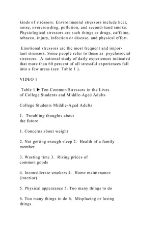 kinds of stressors. Environmental stressors include heat,
noise, overcrowding, pollution, and second-hand smoke.
Physiological stressors are such things as drugs, caffeine,
tobacco, injury, infection or disease, and physical effort.
Emotional stressors are the most frequent and impor-
tant stressors. Some people refer to these as psychosocial
stressors. A national study of daily experiences indicated
that more than 60 percent of all stressful experiences fall
into a few areas (see Table 1 ).
VIDEO 1
Table 1 ▶ Ten Common Stressors in the Lives
of College Students and Middle-Aged Adults
College Students Middle-Aged Adults
1. Troubling thoughts about
the future
1. Concerns about weight
2. Not getting enough sleep 2. Health of a family
member
3. Wasting time 3. Rising prices of
common goods
4. Inconsiderate smokers 4. Home maintenance
(interior)
5. Physical appearance 5. Too many things to do
6. Too many things to do 6. Misplacing or losing
things
 