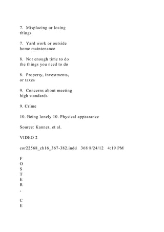 7. Misplacing or losing
things
7. Yard work or outside
home maintenance
8. Not enough time to do
the things you need to do
8. Property, investments,
or taxes
9. Concerns about meeting
high standards
9. Crime
10. Being lonely 10. Physical appearance
Source: Kanner, et al.
VIDEO 2
cor22568_ch16_367-382.indd 368 8/24/12 4:19 PM
F
O
S
T
E
R
,
C
E
 