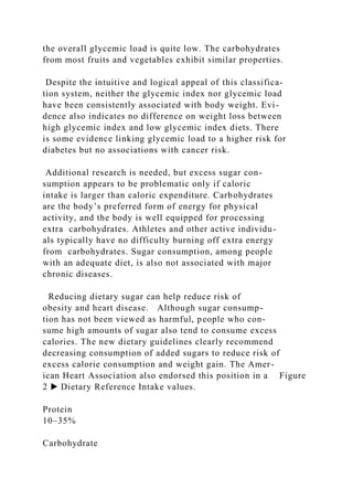 the overall glycemic load is quite low. The carbohydrates
from most fruits and vegetables exhibit similar properties.
Despite the intuitive and logical appeal of this classifica-
tion system, neither the glycemic index nor glycemic load
have been consistently associated with body weight. Evi-
dence also indicates no difference on weight loss between
high glycemic index and low glycemic index diets. There
is some evidence linking glycemic load to a higher risk for
diabetes but no associations with cancer risk.
Additional research is needed, but excess sugar con-
sumption appears to be problematic only if caloric
intake is larger than caloric expenditure. Carbohydrates
are the body’s preferred form of energy for physical
activity, and the body is well equipped for processing
extra carbohydrates. Athletes and other active individu-
als typically have no difficulty burning off extra energy
from carbohydrates. Sugar consumption, among people
with an adequate diet, is also not associated with major
chronic diseases.
Reducing dietary sugar can help reduce risk of
obesity and heart disease. Although sugar consump-
tion has not been viewed as harmful, people who con-
sume high amounts of sugar also tend to consume excess
calories. The new dietary guidelines clearly recommend
decreasing consumption of added sugars to reduce risk of
excess calorie consumption and weight gain. The Amer-
ican Heart Association also endorsed this position in a Figure
2 ▶ Dietary Reference Intake values.
Protein
10–35%
Carbohydrate
 