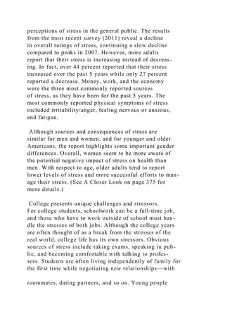 perceptions of stress in the general public. The results
from the most recent survey (2011) reveal a decline
in overall ratings of stress, continuing a slow decline
compared to peaks in 2007. However, more adults
report that their stress is increasing instead of decreas-
ing. In fact, over 44 percent reported that their stress
increased over the past 5 years while only 27 percent
reported a decrease. Money, work, and the economy
were the three most commonly reported sources
of stress, as they have been for the past 5 years. The
most commonly reported physical symptoms of stress
included irritability/anger, feeling nervous or anxious,
and fatigue.
Although sources and consequences of stress are
similar for men and women, and for younger and older
Americans, the report highlights some important gender
differences. Overall, women seem to be more aware of
the potential negative impact of stress on health than
men. With respect to age, older adults tend to report
lower levels of stress and more successful efforts to man-
age their stress. (See A Closer Look on page 375 for
more details.)
College presents unique challenges and stressors.
For college students, schoolwork can be a full-time job,
and those who have to work outside of school must han-
dle the stresses of both jobs. Although the college years
are often thought of as a break from the stresses of the
real world, college life has its own stressors. Obvious
sources of stress include taking exams, speaking in pub-
lic, and becoming comfortable with talking to profes-
sors. Students are often living independently of family for
the first time while negotiating new relationships—with
roommates, dating partners, and so on. Young people
 