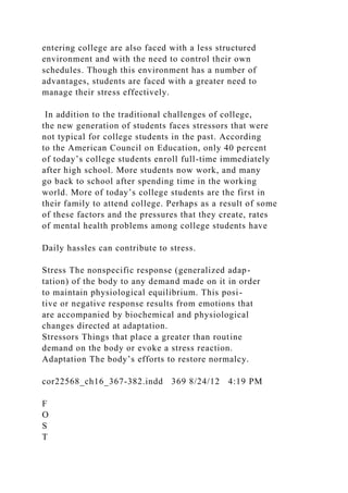 entering college are also faced with a less structured
environment and with the need to control their own
schedules. Though this environment has a number of
advantages, students are faced with a greater need to
manage their stress effectively.
In addition to the traditional challenges of college,
the new generation of students faces stressors that were
not typical for college students in the past. According
to the American Council on Education, only 40 percent
of today’s college students enroll full-time immediately
after high school. More students now work, and many
go back to school after spending time in the working
world. More of today’s college students are the first in
their family to attend college. Perhaps as a result of some
of these factors and the pressures that they create, rates
of mental health problems among college students have
Daily hassles can contribute to stress.
Stress The nonspecific response (generalized adap-
tation) of the body to any demand made on it in order
to maintain physiological equilibrium. This posi-
tive or negative response results from emotions that
are accompanied by biochemical and physiological
changes directed at adaptation.
Stressors Things that place a greater than routine
demand on the body or evoke a stress reaction.
Adaptation The body’s efforts to restore normalcy.
cor22568_ch16_367-382.indd 369 8/24/12 4:19 PM
F
O
S
T
 