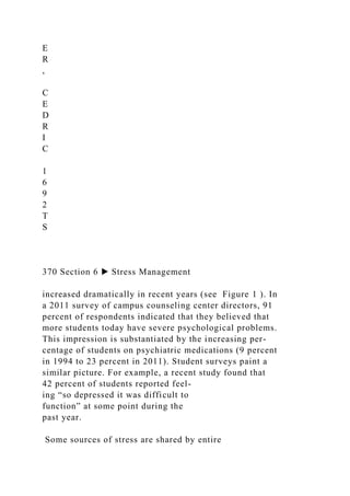 E
R
,
C
E
D
R
I
C
1
6
9
2
T
S
370 Section 6 ▶ Stress Management
increased dramatically in recent years (see Figure 1 ). In
a 2011 survey of campus counseling center directors, 91
percent of respondents indicated that they believed that
more students today have severe psychological problems.
This impression is substantiated by the increasing per-
centage of students on psychiatric medications (9 percent
in 1994 to 23 percent in 2011). Student surveys paint a
similar picture. For example, a recent study found that
42 percent of students reported feel-
ing “so depressed it was difficult to
function” at some point during the
past year.
Some sources of stress are shared by entire
 