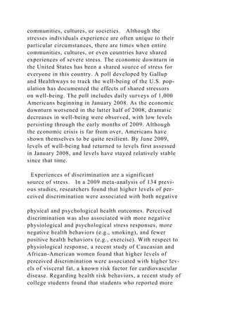 communities, cultures, or societies. Although the
stresses individuals experience are often unique to their
particular circumstances, there are times when entire
communities, cultures, or even countries have shared
experiences of severe stress. The economic downturn in
the United States has been a shared source of stress for
everyone in this country. A poll developed by Gallup
and Healthways to track the well-being of the U.S. pop-
ulation has documented the effects of shared stressors
on well-being. The poll includes daily surveys of 1,000
Americans beginning in January 2008. As the economic
downturn worsened in the latter half of 2008, dramatic
decreases in well-being were observed, with low levels
persisting through the early months of 2009. Although
the economic crisis is far from over, Americans have
shown themselves to be quite resilient. By June 2009,
levels of well-being had returned to levels first assessed
in January 2008, and levels have stayed relatively stable
since that time.
Experiences of discrimination are a significant
source of stress. In a 2009 meta-analysis of 134 previ-
ous studies, researchers found that higher levels of per-
ceived discrimination were associated with both negative
physical and psychological health outcomes. Perceived
discrimination was also associated with more negative
physiological and psychological stress responses, more
negative health behaviors (e.g., smoking), and fewer
positive health behaviors (e.g., exercise). With respect to
physiological response, a recent study of Caucasian and
African-American women found that higher levels of
perceived discrimination were associated with higher lev-
els of visceral fat, a known risk factor for cardiovascular
disease. Regarding health risk behaviors, a recent study of
college students found that students who reported more
 