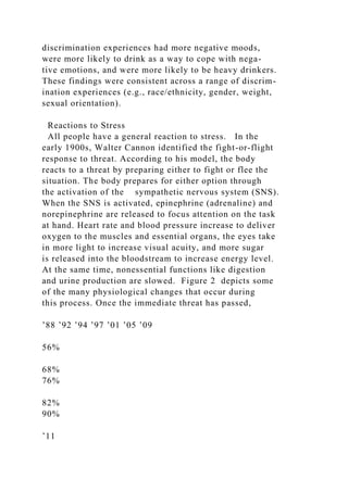 discrimination experiences had more negative moods,
were more likely to drink as a way to cope with nega-
tive emotions, and were more likely to be heavy drinkers.
These findings were consistent across a range of discrim-
ination experiences (e.g., race/ethnicity, gender, weight,
sexual orientation).
Reactions to Stress
All people have a general reaction to stress. In the
early 1900s, Walter Cannon identified the fight-or-flight
response to threat. According to his model, the body
reacts to a threat by preparing either to fight or flee the
situation. The body prepares for either option through
the activation of the sympathetic nervous system (SNS).
When the SNS is activated, epinephrine (adrenaline) and
norepinephrine are released to focus attention on the task
at hand. Heart rate and blood pressure increase to deliver
oxygen to the muscles and essential organs, the eyes take
in more light to increase visual acuity, and more sugar
is released into the bloodstream to increase energy level.
At the same time, nonessential functions like digestion
and urine production are slowed. Figure 2 depicts some
of the many physiological changes that occur during
this process. Once the immediate threat has passed,
’88 ’92 ’94 ’97 ’01 ’05 ’09
56%
68%
76%
82%
90%
’11
 