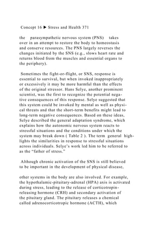 Concept 16 ▶ Stress and Health 371
the parasympathetic nervous system (PNS) takes
over in an attempt to restore the body to homeostasis
and conserve resources. The PNS largely reverses the
changes initiated by the SNS (e.g., slows heart rate and
returns blood from the muscles and essential organs to
the periphery).
Sometimes the fight-or-flight, or SNS, response is
essential to survival, but when invoked inappropriately
or excessively it may be more harmful than the effects
of the original stressor. Hans Selye, another prominent
scientist, was the first to recognize the potential nega-
tive consequences of this response. Selye suggested that
this system could be invoked by mental as well as physi-
cal threats and that the short-term benefits might lead to
long-term negative consequences. Based on these ideas,
Selye described the general adaptation syndrome, which
explains how the autonomic nervous system reacts to
stressful situations and the conditions under which the
system may break down ( Table 2 ). The term general high-
lights the similarities in response to stressful situations
across individuals. Selye’s work led him to be referred to
as the “father of stress.”
Although chronic activation of the SNS is still believed
to be important in the development of physical disease,
other systems in the body are also involved. For example,
the hypothalamic-pituitary-adrenal (HPA) axis is activated
during stress, leading to the release of corticotropin-
releasing hormone (CRH) and secondary activation of
the pituitary gland. The pituitary releases a chemical
called adrenocorticotropic hormone (ACTH), which
 