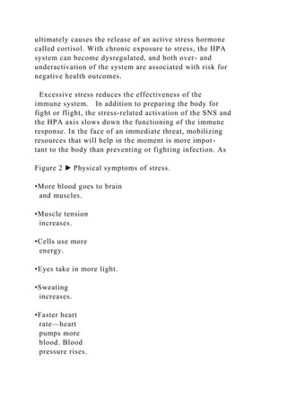 ultimately causes the release of an active stress hormone
called cortisol. With chronic exposure to stress, the HPA
system can become dysregulated, and both over- and
underactivation of the system are associated with risk for
negative health outcomes.
Excessive stress reduces the effectiveness of the
immune system. In addition to preparing the body for
fight or flight, the stress-related activation of the SNS and
the HPA axis slows down the functioning of the immune
response. In the face of an immediate threat, mobilizing
resources that will help in the moment is more impor-
tant to the body than preventing or fighting infection. As
Figure 2 ▶ Physical symptoms of stress.
•More blood goes to brain
and muscles.
•Muscle tension
increases.
•Cells use more
energy.
•Eyes take in more light.
•Sweating
increases.
•Faster heart
rate—heart
pumps more
blood. Blood
pressure rises.
 