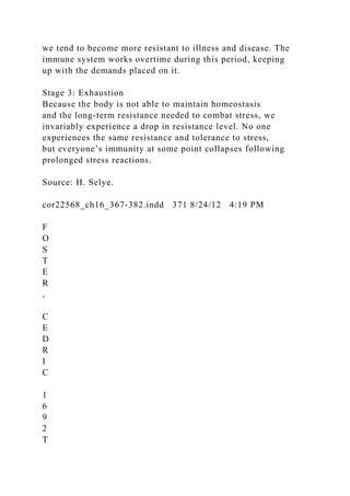 we tend to become more resistant to illness and disease. The
immune system works overtime during this period, keeping
up with the demands placed on it.
Stage 3: Exhaustion
Because the body is not able to maintain homeostasis
and the long-term resistance needed to combat stress, we
invariably experience a drop in resistance level. No one
experiences the same resistance and tolerance to stress,
but everyone’s immunity at some point collapses following
prolonged stress reactions.
Source: H. Selye.
cor22568_ch16_367-382.indd 371 8/24/12 4:19 PM
F
O
S
T
E
R
,
C
E
D
R
I
C
1
6
9
2
T
 