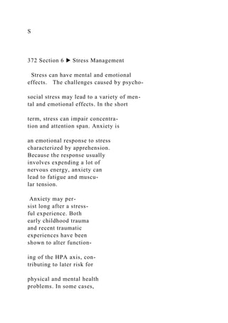 S
372 Section 6 ▶ Stress Management
Stress can have mental and emotional
effects. The challenges caused by psycho-
social stress may lead to a variety of men-
tal and emotional effects. In the short
term, stress can impair concentra-
tion and attention span. Anxiety is
an emotional response to stress
characterized by apprehension.
Because the response usually
involves expending a lot of
nervous energy, anxiety can
lead to fatigue and muscu-
lar tension.
Anxiety may per-
sist long after a stress-
ful experience. Both
early childhood trauma
and recent traumatic
experiences have been
shown to alter function-
ing of the HPA axis, con-
tributing to later risk for
physical and mental health
problems. In some cases,
 