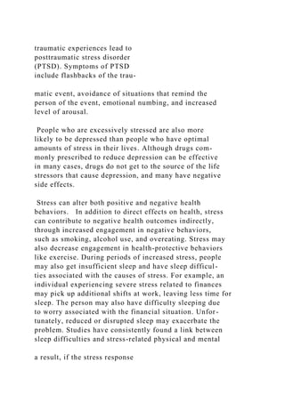 traumatic experiences lead to
posttraumatic stress disorder
(PTSD). Symptoms of PTSD
include flashbacks of the trau-
matic event, avoidance of situations that remind the
person of the event, emotional numbing, and increased
level of arousal.
People who are excessively stressed are also more
likely to be depressed than people who have optimal
amounts of stress in their lives. Although drugs com-
monly prescribed to reduce depression can be effective
in many cases, drugs do not get to the source of the life
stressors that cause depression, and many have negative
side effects.
Stress can alter both positive and negative health
behaviors. In addition to direct effects on health, stress
can contribute to negative health outcomes indirectly,
through increased engagement in negative behaviors,
such as smoking, alcohol use, and overeating. Stress may
also decrease engagement in health-protective behaviors
like exercise. During periods of increased stress, people
may also get insufficient sleep and have sleep difficul-
ties associated with the causes of stress. For example, an
individual experiencing severe stress related to finances
may pick up additional shifts at work, leaving less time for
sleep. The person may also have difficulty sleeping due
to worry associated with the financial situation. Unfor-
tunately, reduced or disrupted sleep may exacerbate the
problem. Studies have consistently found a link between
sleep difficulties and stress-related physical and mental
a result, if the stress response
 