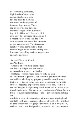 is chronically activated,
high levels of adrenaline
and cortisol continue to
tell the body to mobilize
resources at the expense of
immune functioning. There
are also normative develop-
mental changes in the function-
ing of the HPA axis. Overall, HPA
axis activity increases with age, and
a recent study found that the HPA
axis becomes more reactive to stress
during adolescence. This increased
reactivity may contribute to higher
rates of negative outcomes during ado-
lescence, including anxiety, depression,
and substance use.
Stress Effects on Health
and Wellness
Chronic or repetitive acute stress
can lead to fatigue and can cause
or exacerbate a variety of health
problems. Some stress persists only as long
as the stressor is present. For example, job-related stress
caused by a challenging project generally subsides once
that project is complete. In contrast, exposure to chronic
stress or repeated exposure to acute stress may lead to a
state of fatigue. Fatigue may result from lack of sleep, emo-
tional strain, pain, disease, or a combination of these factors.
Both physiological fatigue and psychological fatigue
can
result in a state of exhaustion, with resultant physical and
mental health consequences. Chronic stress has been linked
to health maladies that plague individuals on a daily basis,
such as headaches, indigestion, insomnia, and the common
 